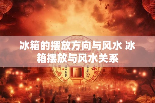 冰箱的摆放方向与风水 冰箱摆放与风水关系