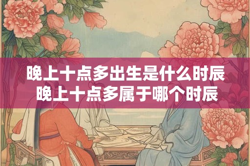晚上十点多出生是什么时辰 晚上十点多属于哪个时辰