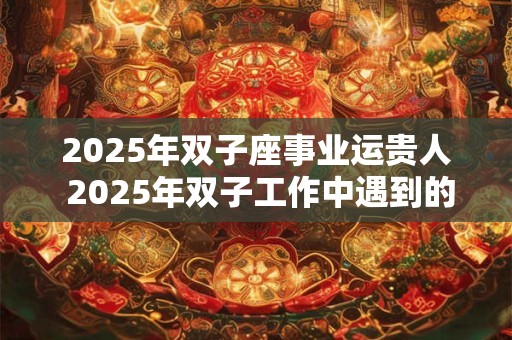 2025年双子座事业运贵人 2025年双子工作中遇到的贵人是谁