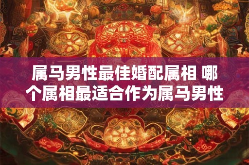 属马男性最佳婚配属相 哪个属相最适合作为属马男性的配偶