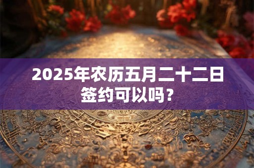 2025年农历五月二十二日签约可以吗？
