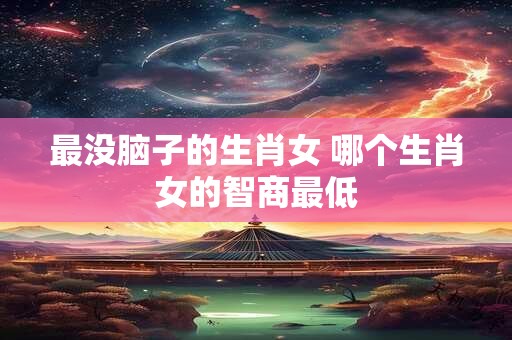 最没脑子的生肖女 哪个生肖女的智商最低