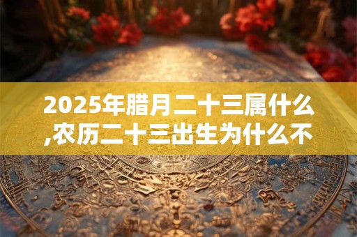 2025年腊月二十三属什么,农历二十三出生为什么不好？
