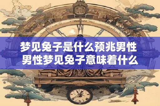 梦见兔子是什么预兆男性 男性梦见兔子意味着什么