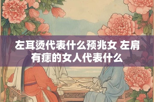 左耳烫代表什么预兆女 左肩有痣的女人代表什么