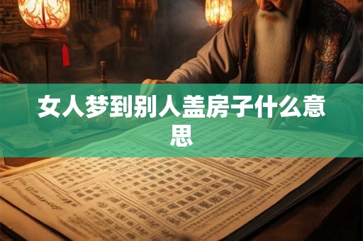 女人梦到别人盖房子什么意思 女人梦到别人盖房子什么意思
