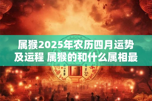 属猴2025年农历四月运势及运程 属猴的和什么属相最配 属猴2025年农历四月运势及运程 属猴的和什么属相最配