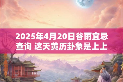 2025年4月20日谷雨宜忌查询 这天黄历卦象是上上卦吗 2025年4月20日谷雨宜忌查询 这天黄历卦象是上上卦吗