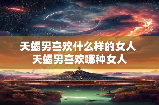 天蝎男喜欢什么样的女人 天蝎男喜欢哪种女人