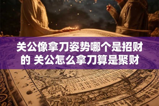 关公像拿刀姿势哪个是招财的 关公怎么拿刀算是聚财