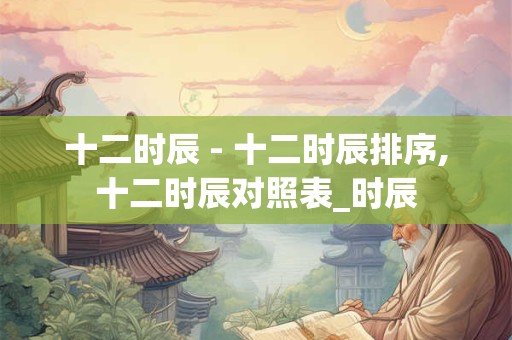 十二时辰 - 十二时辰排序,十二时辰对照表_时辰