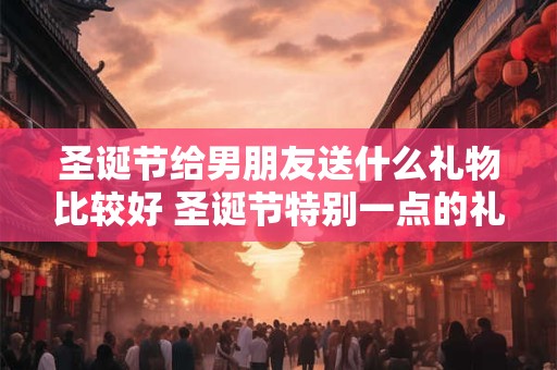 圣诞节给男朋友送什么礼物比较好 圣诞节特别一点的礼物推荐