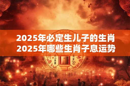 2025年必定生儿子的生肖 2025年哪些生肖子息运势旺盛