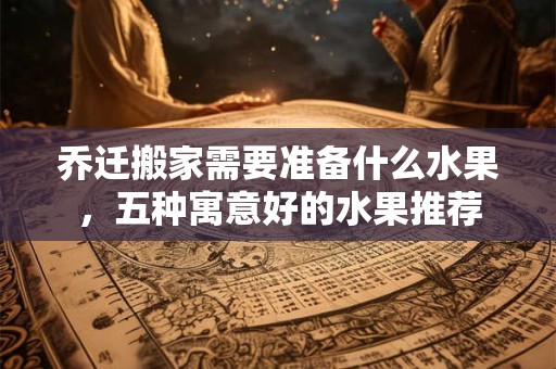 乔迁搬家需要准备什么水果，五种寓意好的水果推荐