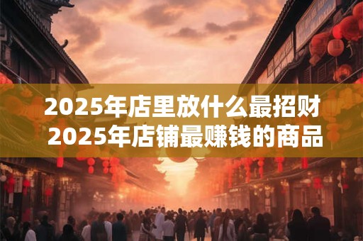 2025年店里放什么最招财 2025年店铺最赚钱的商品是什么