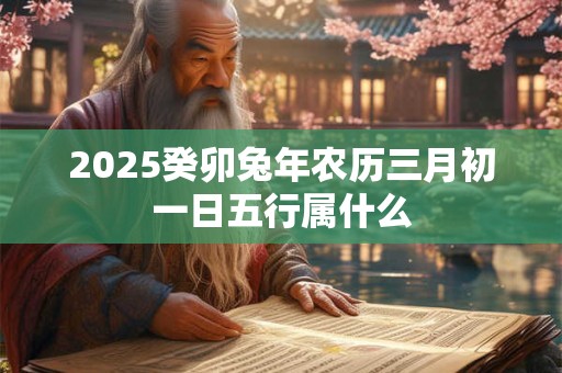 2025癸卯兔年农历三月初一日五行属什么 2025癸卯兔年农历三月初一日五行属什么