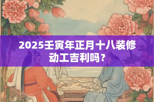 2025壬寅年正月十八装修动工吉利吗？