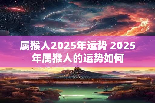 属猴人2025年运势 2025年属猴人的运势如何