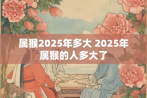 属猴2025年多大 2025年属猴的人多大了 属猴2025年多大 2025年属猴的人多大了