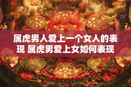 属虎男人爱上一个女人的表现 属虎男爱上女如何表现