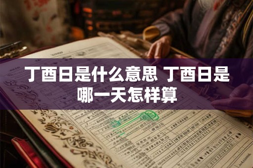 丁酉日是什么意思 丁酉日是哪一天怎样算