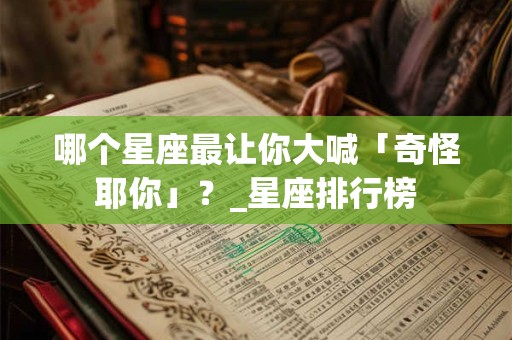 哪个星座最让你大喊「奇怪耶你」？_星座排行榜