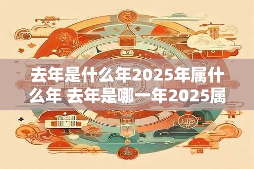 去年是什么年2025年属什么年 去年是哪一年2025属什么年