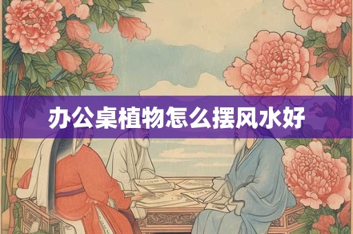 办公桌植物怎么摆风水好