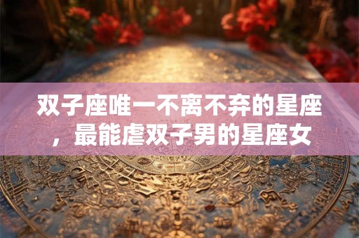 双子座唯一不离不弃的星座，最能虐双子男的星座女