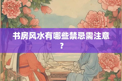 书房风水有哪些禁忌需注意？