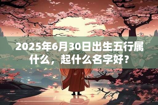 2025年6月30日出生五行属什么，起什么名字好？