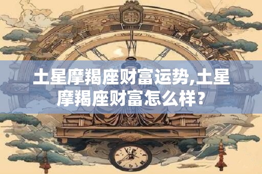 土星摩羯座财富运势,土星摩羯座财富怎么样？