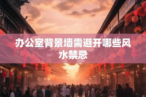 办公室背景墙需避开哪些风水禁忌