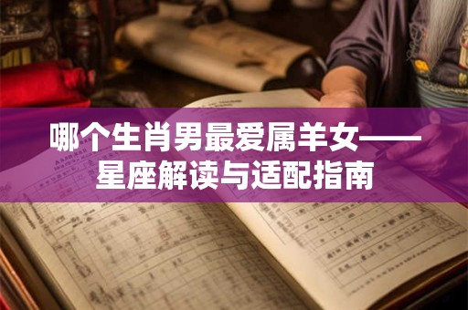 哪个生肖男最爱属羊女——星座解读与适配指南