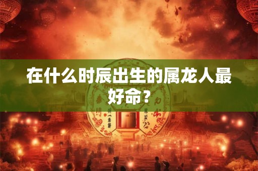在什么时辰出生的属龙人最好命？