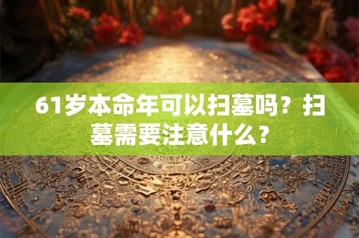61岁本命年可以扫墓吗？扫墓需要注意什么？