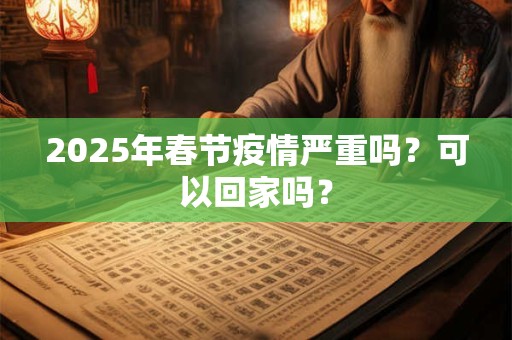 2025年春节疫情严重吗？可以回家吗？