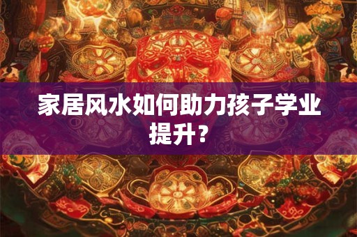 家居风水如何助力孩子学业提升？