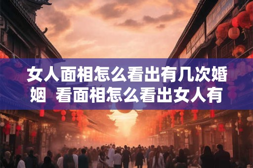 女人面相怎么看出有几次婚姻  看面相怎么看出女人有几个男人
