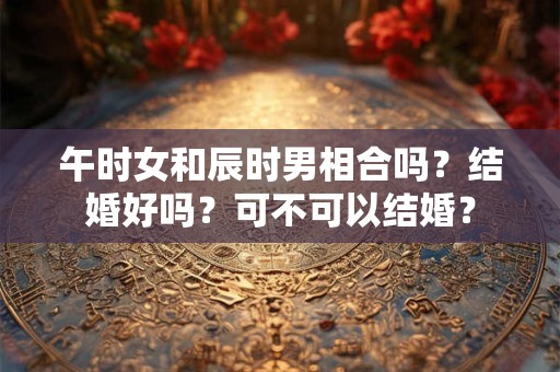 午时女和辰时男相合吗？结婚好吗？可不可以结婚？