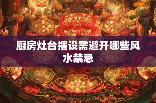 厨房灶台摆设需避开哪些风水禁忌 厨房灶台摆设需避开哪些风水禁忌