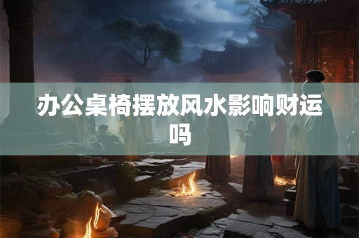 办公桌椅摆放风水影响财运吗 办公桌椅摆放风水影响财运吗