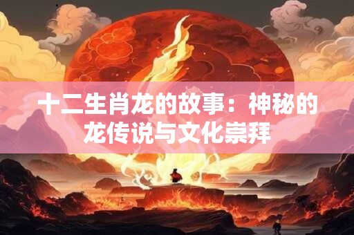 十二生肖龙的故事:神秘的龙传说与文化崇拜 十二生肖龙的故事:神秘的龙传说与文化崇拜