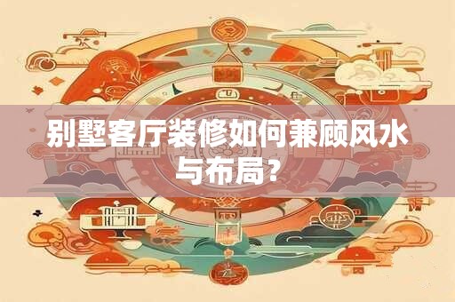 别墅客厅装修如何兼顾风水与布局？