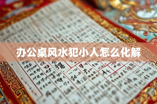 办公桌风水犯小人怎么化解 办公桌风水犯小人怎么化解