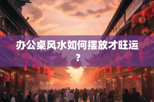 办公桌风水如何摆放才旺运？