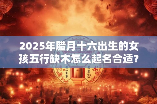 2025年腊月十六出生的女孩五行缺木怎么起名合适？