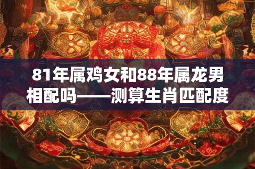 81年属鸡女和88年属龙男相配吗——测算生肖匹配度