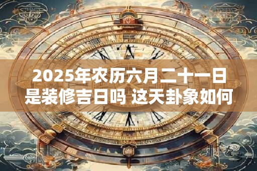 2025年农历六月二十一日是装修吉日吗 这天卦象如何