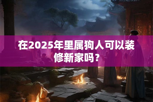 在2025年里属狗人可以装修新家吗？